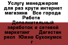 Услугу менеджером для раз крути интернет-магазина - Все города Работа » Дополнительный заработок и сетевой маркетинг   . Дагестан респ.,Южно-Сухокумск г.